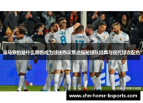 皇马穿的是什么颜色成为球迷热议焦点揭秘球队经典与现代球衣配色