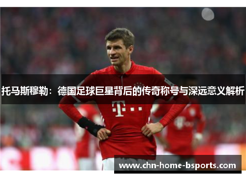 托马斯穆勒：德国足球巨星背后的传奇称号与深远意义解析