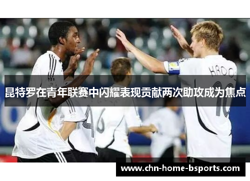 昆特罗在青年联赛中闪耀表现贡献两次助攻成为焦点 昆特罗在青年联赛中闪耀表现贡献两次助攻成为焦点