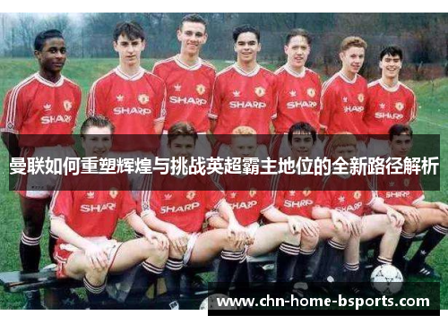 曼联如何重塑辉煌与挑战英超霸主地位的全新路径解析