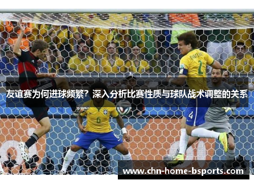 友谊赛为何进球频繁?深入分析比赛性质与球队战术调整的关系 友谊赛为何进球频繁?深入分析比赛性质与球队战术调整的关系