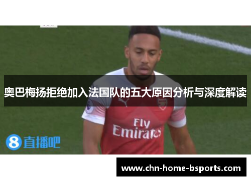 奥巴梅扬拒绝加入法国队的五大原因分析与深度解读