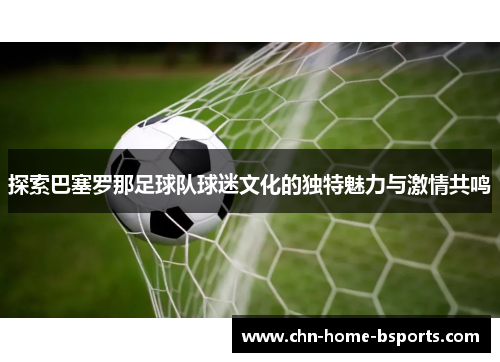 探索巴塞罗那足球队球迷文化的独特魅力与激情共鸣 探索巴塞罗那足球队球迷文化的独特魅力与激情共鸣