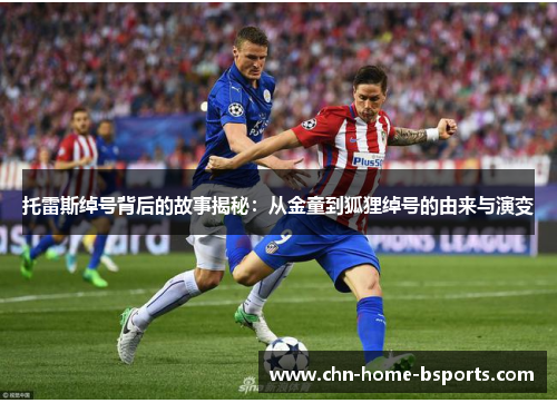 托雷斯绰号背后的故事揭秘:从金童到狐狸绰号的由来与演变 托雷斯绰号背后的故事揭秘:从金童到狐狸绰号的由来与演变