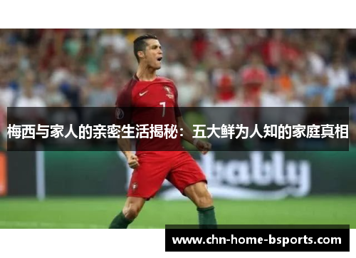 梅西与家人的亲密生活揭秘：五大鲜为人知的家庭真相