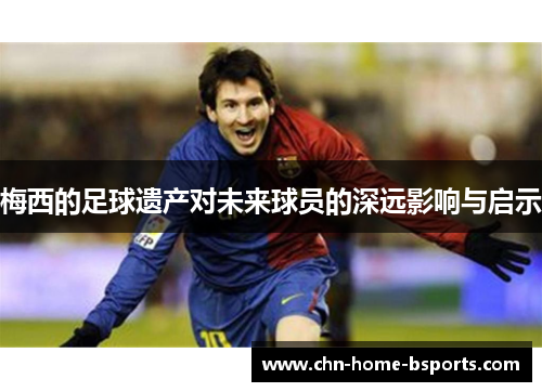 梅西的足球遗产对未来球员的深远影响与启示 梅西的足球遗产对未来球员的深远影响与启示
