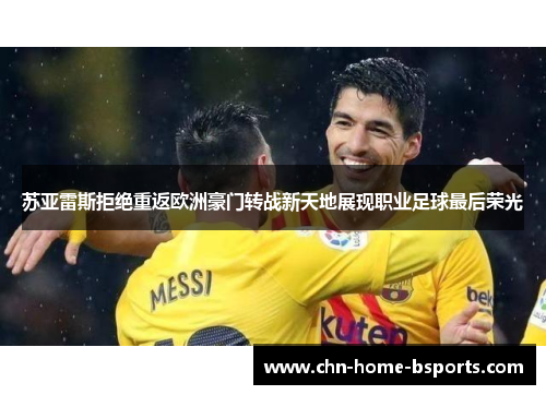 苏亚雷斯拒绝重返欧洲豪门转战新天地展现职业足球最后荣光 苏亚雷斯拒绝重返欧洲豪门转战新天地展现职业足球最后荣光