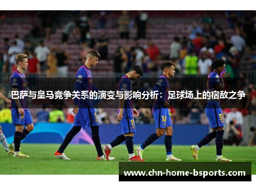 巴萨与皇马竞争关系的演变与影响分析:足球场上的宿敌之争 巴萨与皇马竞争关系的演变与影响分析:足球场上的宿敌之争