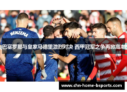 巴塞罗那与皇家马德里激烈对决 西甲冠军之争再掀高潮 巴塞罗那与皇家马德里激烈对决 西甲冠军之争再掀高潮
