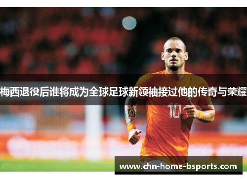 梅西退役后谁将成为全球足球新领袖接过他的传奇与荣耀 梅西退役后谁将成为全球足球新领袖接过他的传奇与荣耀