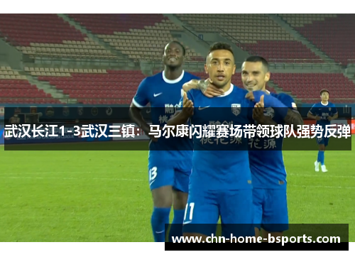 武汉长江1-3武汉三镇：马尔康闪耀赛场带领球队强势反弹