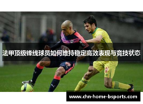 法甲顶级锋线球员如何维持稳定高效表现与竞技状态 法甲顶级锋线球员如何维持稳定高效表现与竞技状态