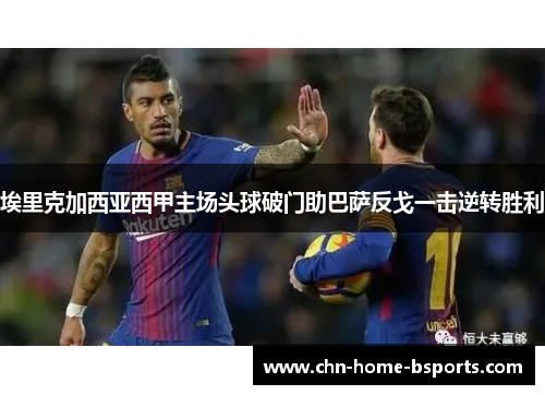 埃里克加西亚西甲主场头球破门助巴萨反戈一击逆转胜利 埃里克加西亚西甲主场头球破门助巴萨反戈一击逆转胜利