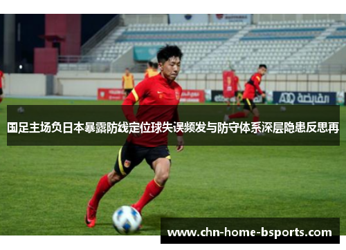 国足主场负日本暴露防线定位球失误频发与防守体系深层隐患反思再