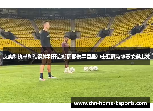 皮奥利执掌利雅得胜利开启新周期携手巨星冲击亚冠与联赛荣耀出发 皮奥利执掌利雅得胜利开启新周期携手巨星冲击亚冠与联赛荣耀出发