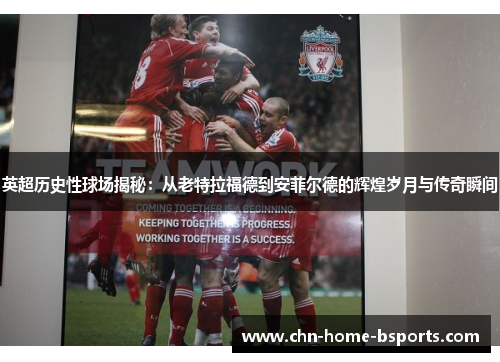 英超历史性球场揭秘：从老特拉福德到安菲尔德的辉煌岁月与传奇瞬间