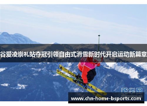 谷爱凌崇礼站夺冠引领自由式滑雪新时代开启运动新篇章