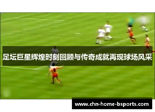 足坛巨星辉煌时刻回顾与传奇成就再现球场风采