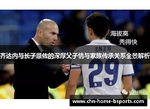 齐达内与长子恩佐的深厚父子情与家族传承关系全景解析 齐达内与长子恩佐的深厚父子情与家族传承关系全景解析