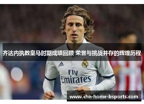 齐达内执教皇马时期成绩回顾 荣誉与挑战并存的辉煌历程 齐达内执教皇马时期成绩回顾 荣誉与挑战并存的辉煌历程