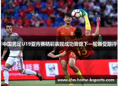 中国男足U19亚青赛精彩表现成功晋级下一轮备受期待