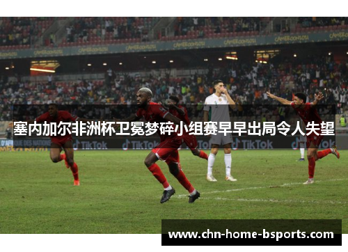 塞内加尔非洲杯卫冕梦碎小组赛早早出局令人失望