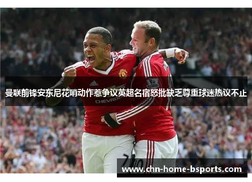 曼联前锋安东尼花哨动作惹争议英超名宿怒批缺乏尊重球迷热议不止 曼联前锋安东尼花哨动作惹争议英超名宿怒批缺乏尊重球迷热议不止